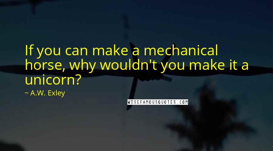 A.W. Exley Quotes: If you can make a mechanical horse, why wouldn't you make it a unicorn?