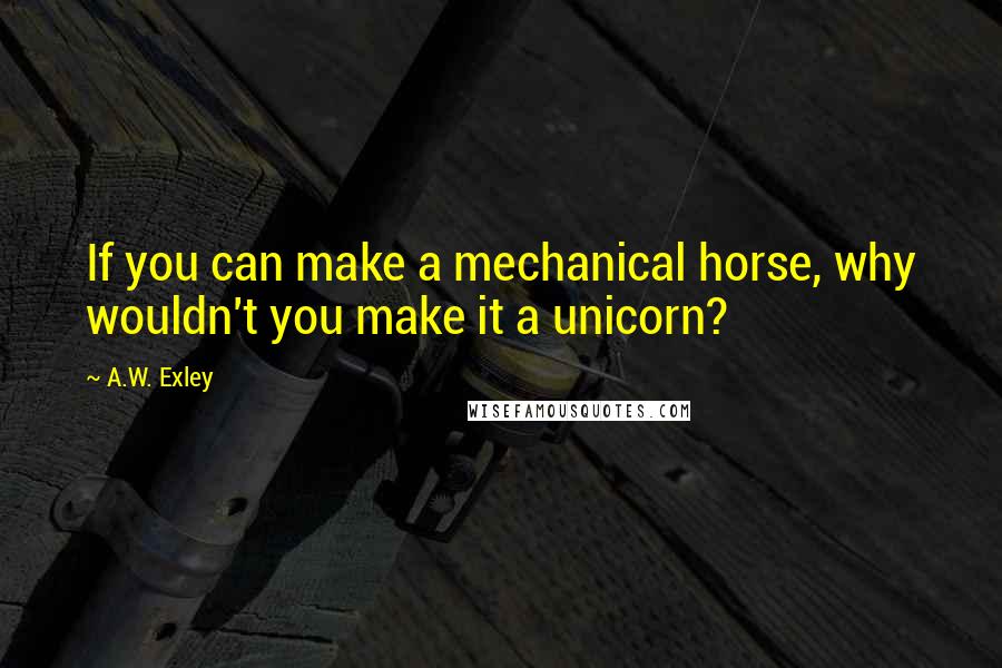 A.W. Exley Quotes: If you can make a mechanical horse, why wouldn't you make it a unicorn?