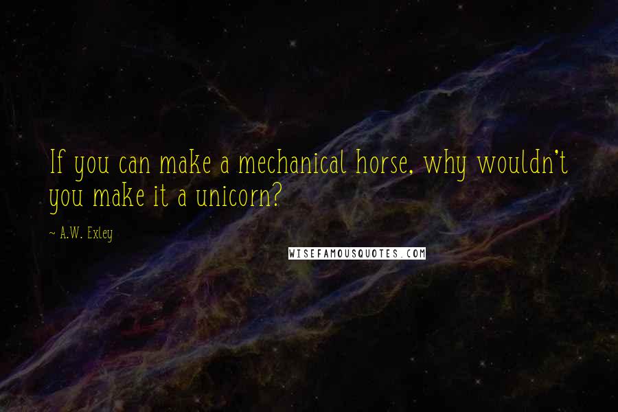 A.W. Exley Quotes: If you can make a mechanical horse, why wouldn't you make it a unicorn?