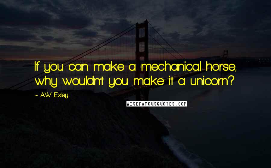 A.W. Exley Quotes: If you can make a mechanical horse, why wouldn't you make it a unicorn?