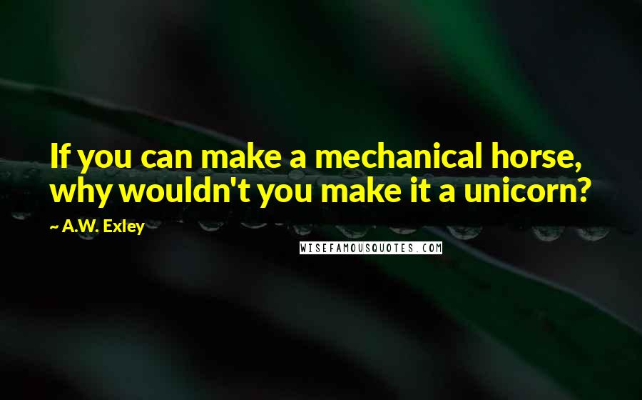 A.W. Exley Quotes: If you can make a mechanical horse, why wouldn't you make it a unicorn?