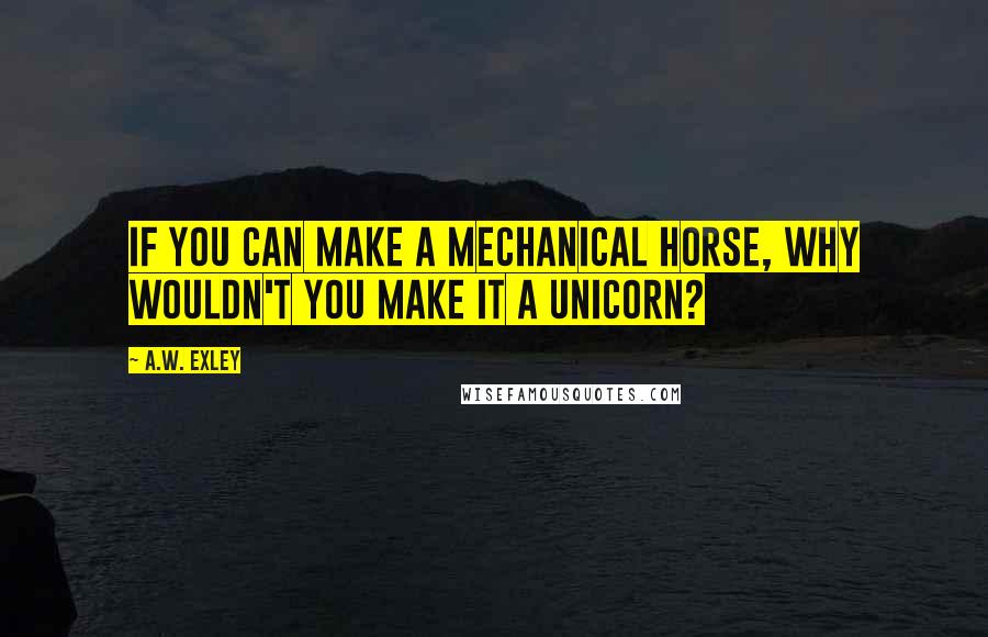 A.W. Exley Quotes: If you can make a mechanical horse, why wouldn't you make it a unicorn?