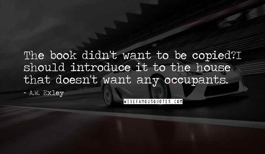 A.W. Exley Quotes: The book didn't want to be copied?I should introduce it to the house that doesn't want any occupants.