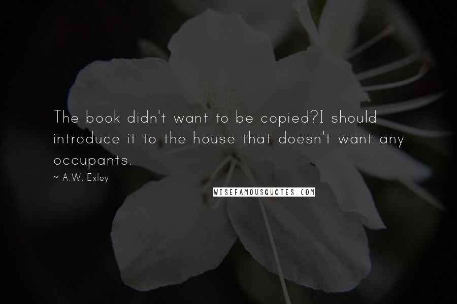 A.W. Exley Quotes: The book didn't want to be copied?I should introduce it to the house that doesn't want any occupants.