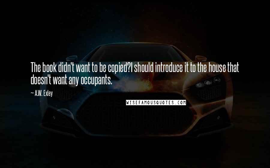 A.W. Exley Quotes: The book didn't want to be copied?I should introduce it to the house that doesn't want any occupants.