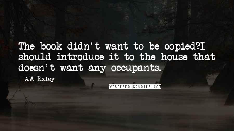 A.W. Exley Quotes: The book didn't want to be copied?I should introduce it to the house that doesn't want any occupants.