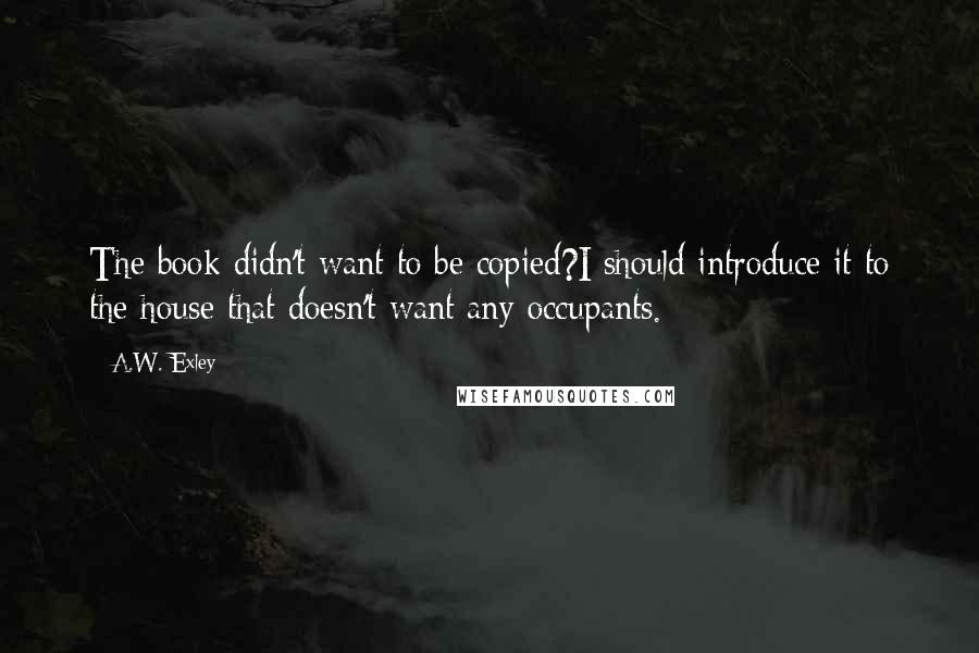 A.W. Exley Quotes: The book didn't want to be copied?I should introduce it to the house that doesn't want any occupants.