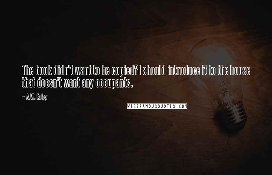 A.W. Exley Quotes: The book didn't want to be copied?I should introduce it to the house that doesn't want any occupants.