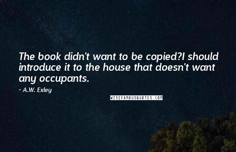A.W. Exley Quotes: The book didn't want to be copied?I should introduce it to the house that doesn't want any occupants.