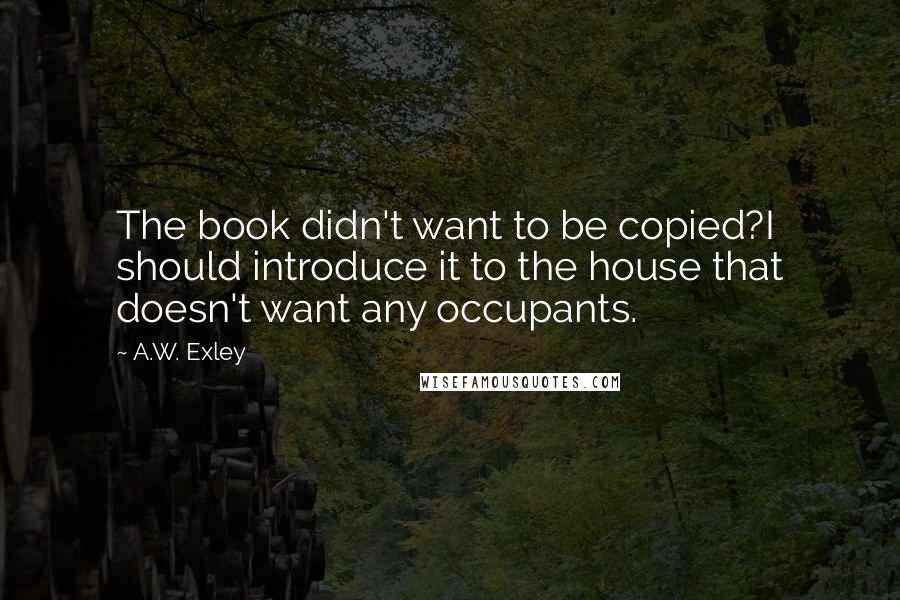 A.W. Exley Quotes: The book didn't want to be copied?I should introduce it to the house that doesn't want any occupants.