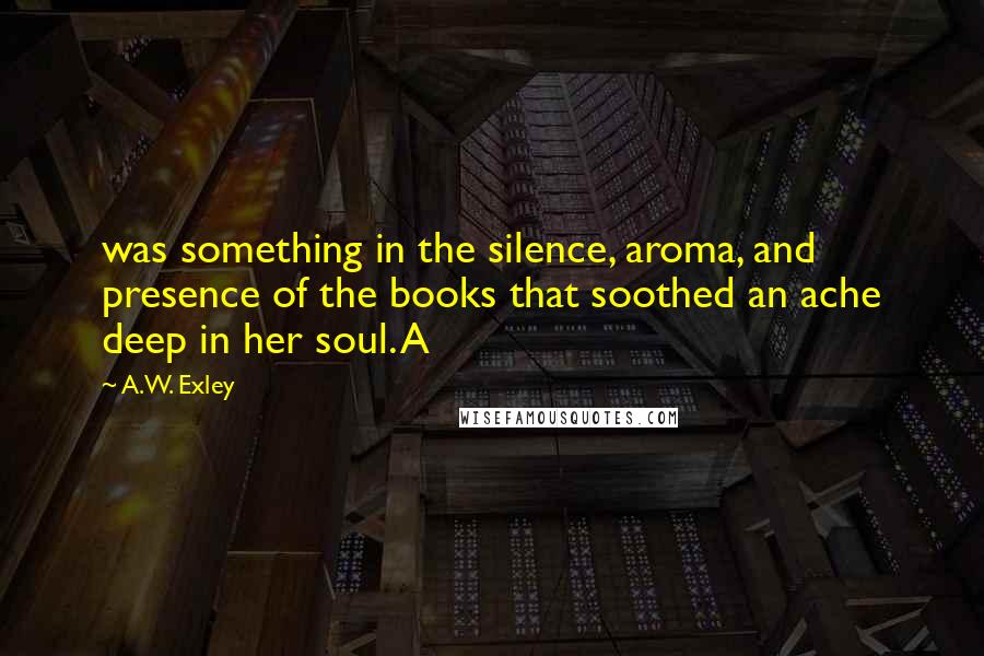 A.W. Exley Quotes: was something in the silence, aroma, and presence of the books that soothed an ache deep in her soul. A