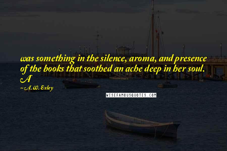 A.W. Exley Quotes: was something in the silence, aroma, and presence of the books that soothed an ache deep in her soul. A