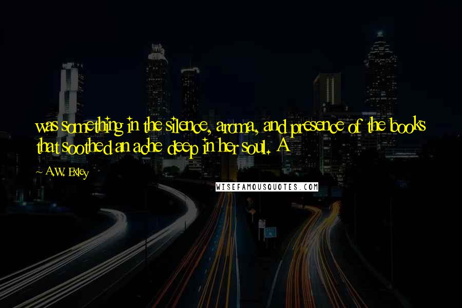 A.W. Exley Quotes: was something in the silence, aroma, and presence of the books that soothed an ache deep in her soul. A