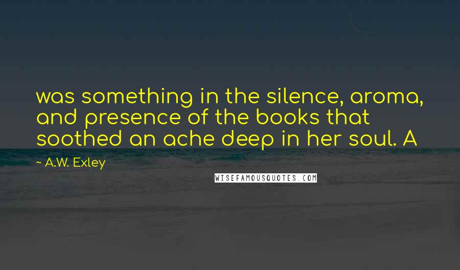 A.W. Exley Quotes: was something in the silence, aroma, and presence of the books that soothed an ache deep in her soul. A