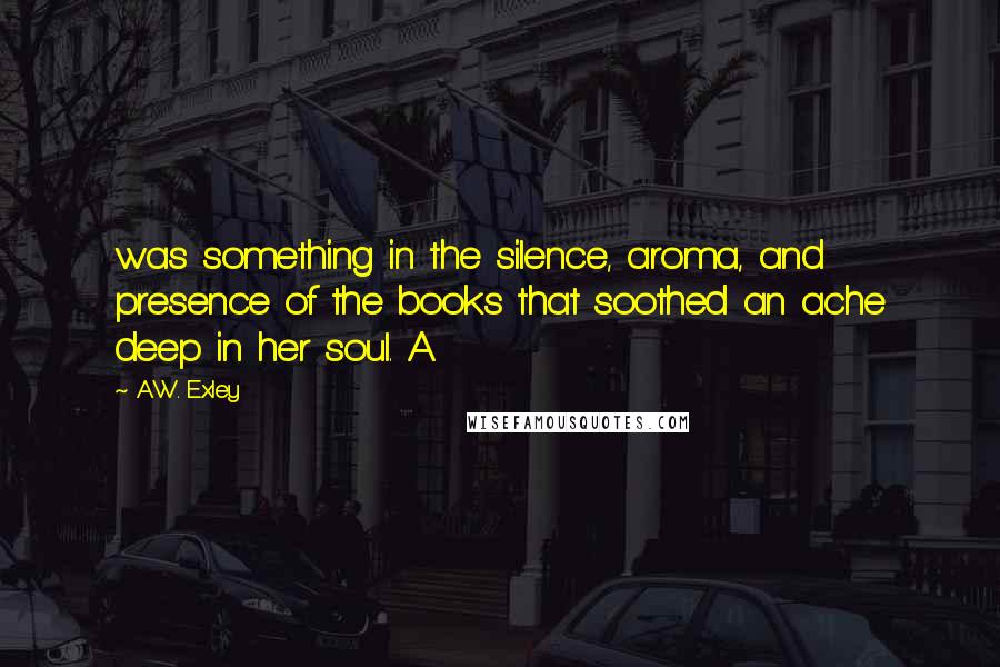 A.W. Exley Quotes: was something in the silence, aroma, and presence of the books that soothed an ache deep in her soul. A