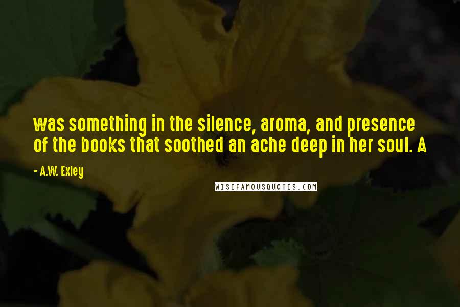 A.W. Exley Quotes: was something in the silence, aroma, and presence of the books that soothed an ache deep in her soul. A