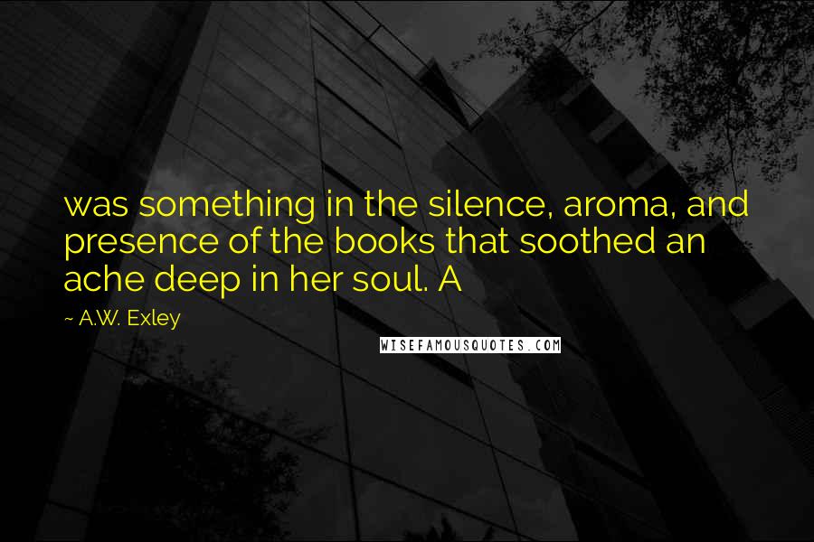 A.W. Exley Quotes: was something in the silence, aroma, and presence of the books that soothed an ache deep in her soul. A