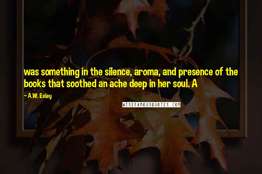 A.W. Exley Quotes: was something in the silence, aroma, and presence of the books that soothed an ache deep in her soul. A