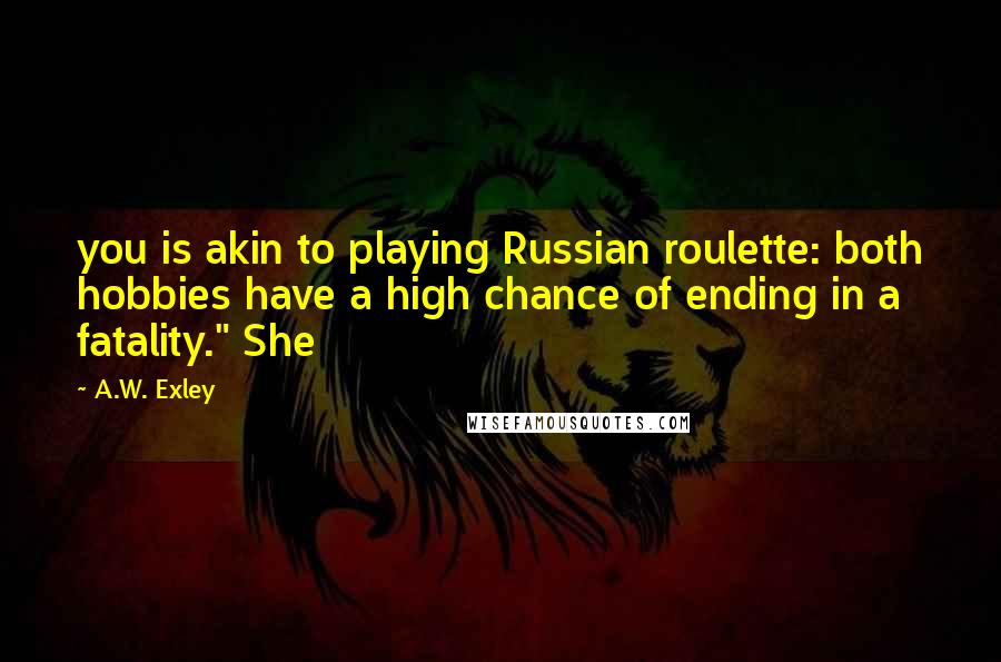 A.W. Exley Quotes: you is akin to playing Russian roulette: both hobbies have a high chance of ending in a fatality." She