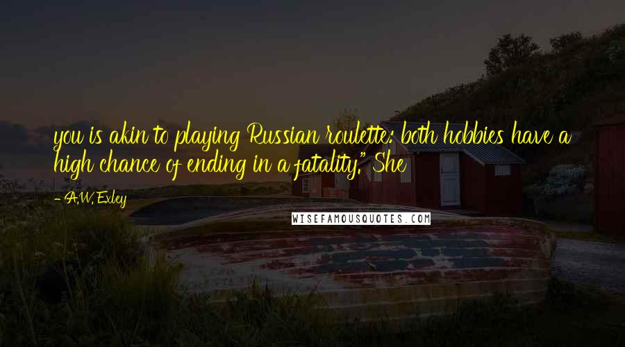 A.W. Exley Quotes: you is akin to playing Russian roulette: both hobbies have a high chance of ending in a fatality." She