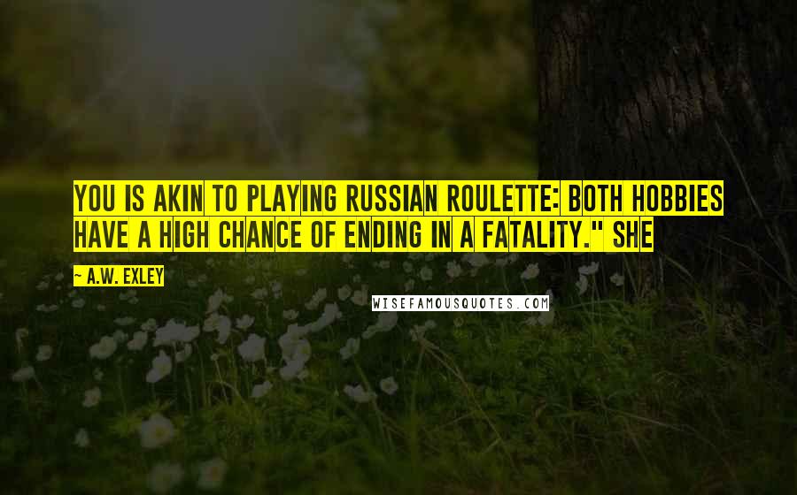 A.W. Exley Quotes: you is akin to playing Russian roulette: both hobbies have a high chance of ending in a fatality." She