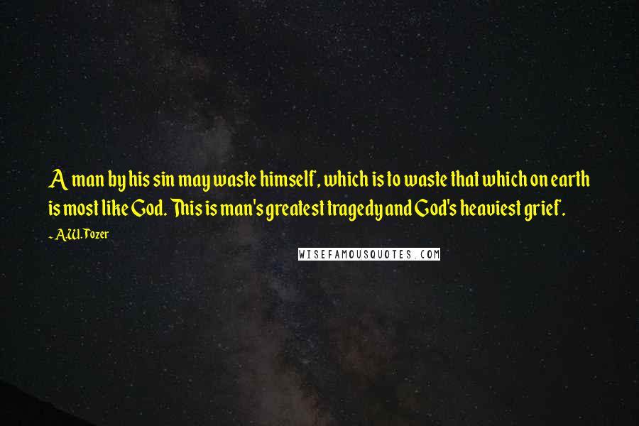 A.W. Tozer Quotes: A man by his sin may waste himself, which is to waste that which on earth is most like God. This is man's greatest tragedy and God's heaviest grief.