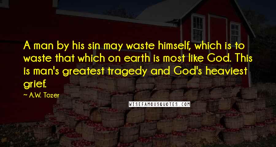 A.W. Tozer Quotes: A man by his sin may waste himself, which is to waste that which on earth is most like God. This is man's greatest tragedy and God's heaviest grief.