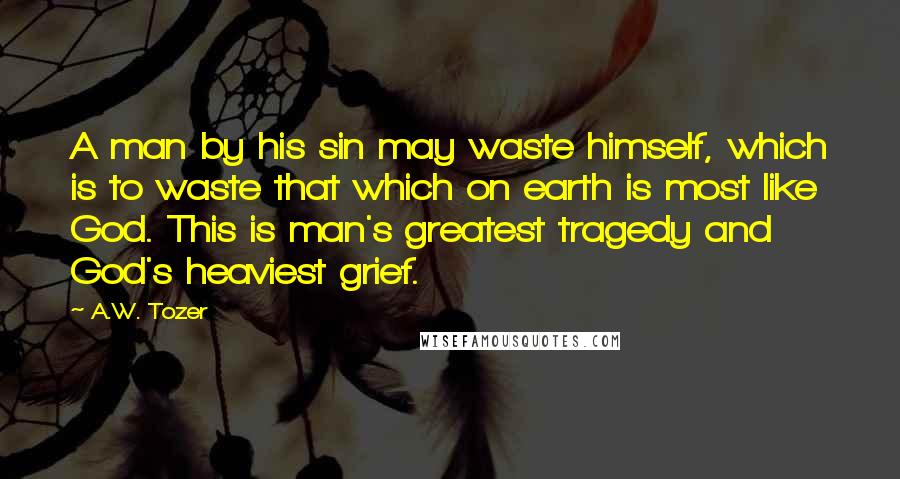 A.W. Tozer Quotes: A man by his sin may waste himself, which is to waste that which on earth is most like God. This is man's greatest tragedy and God's heaviest grief.