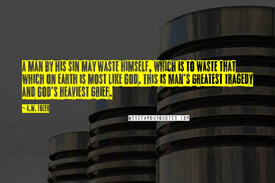 A.W. Tozer Quotes: A man by his sin may waste himself, which is to waste that which on earth is most like God. This is man's greatest tragedy and God's heaviest grief.