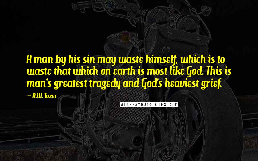 A.W. Tozer Quotes: A man by his sin may waste himself, which is to waste that which on earth is most like God. This is man's greatest tragedy and God's heaviest grief.