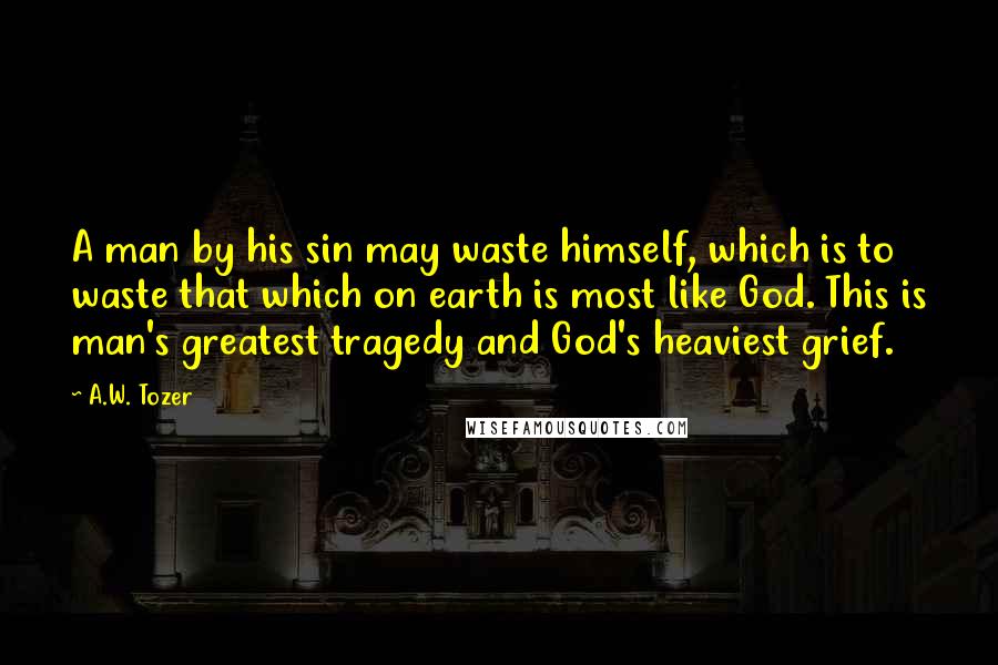 A.W. Tozer Quotes: A man by his sin may waste himself, which is to waste that which on earth is most like God. This is man's greatest tragedy and God's heaviest grief.