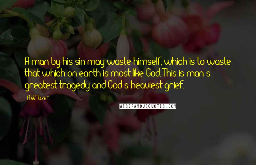 A.W. Tozer Quotes: A man by his sin may waste himself, which is to waste that which on earth is most like God. This is man's greatest tragedy and God's heaviest grief.