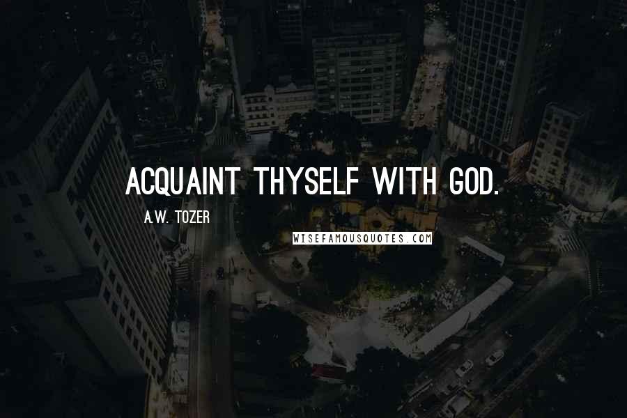 A.W. Tozer Quotes: Acquaint thyself with God.