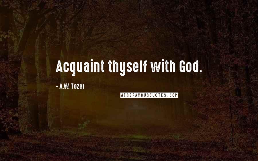 A.W. Tozer Quotes: Acquaint thyself with God.