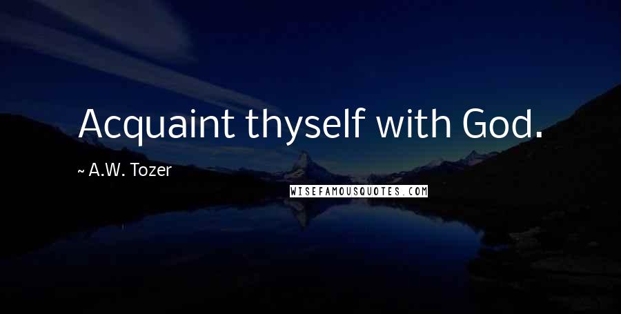 A.W. Tozer Quotes: Acquaint thyself with God.