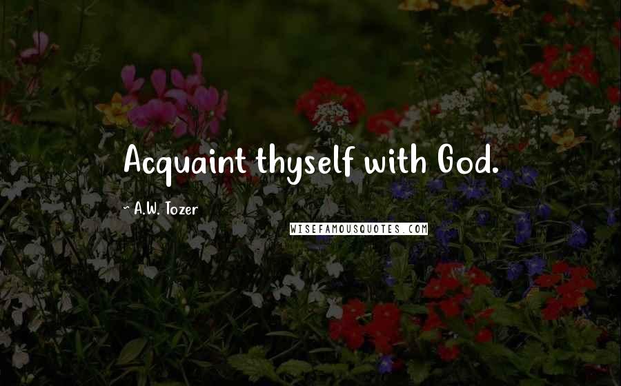 A.W. Tozer Quotes: Acquaint thyself with God.