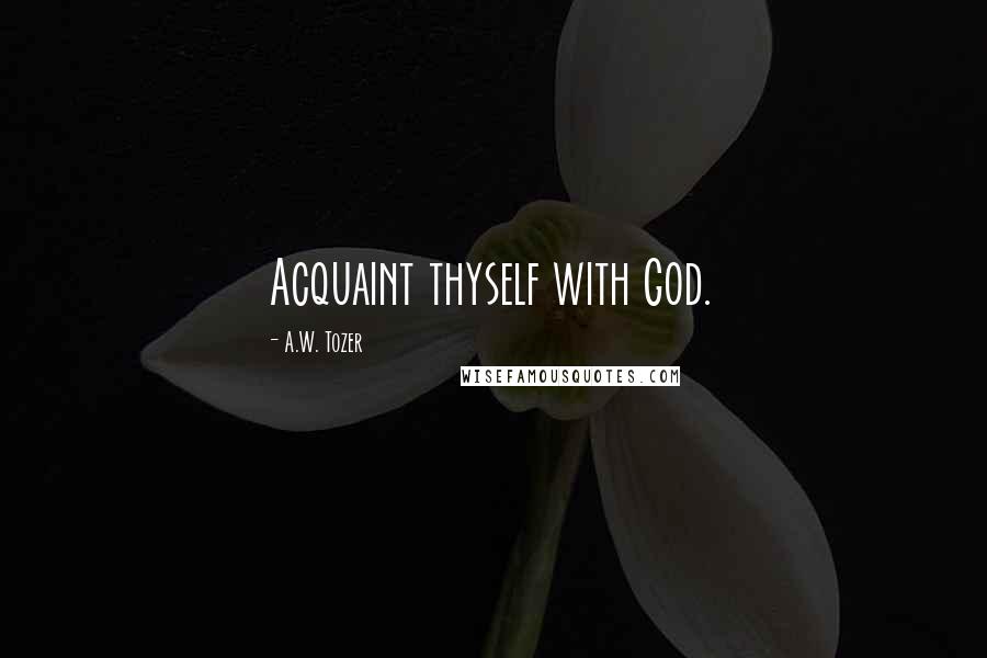 A.W. Tozer Quotes: Acquaint thyself with God.