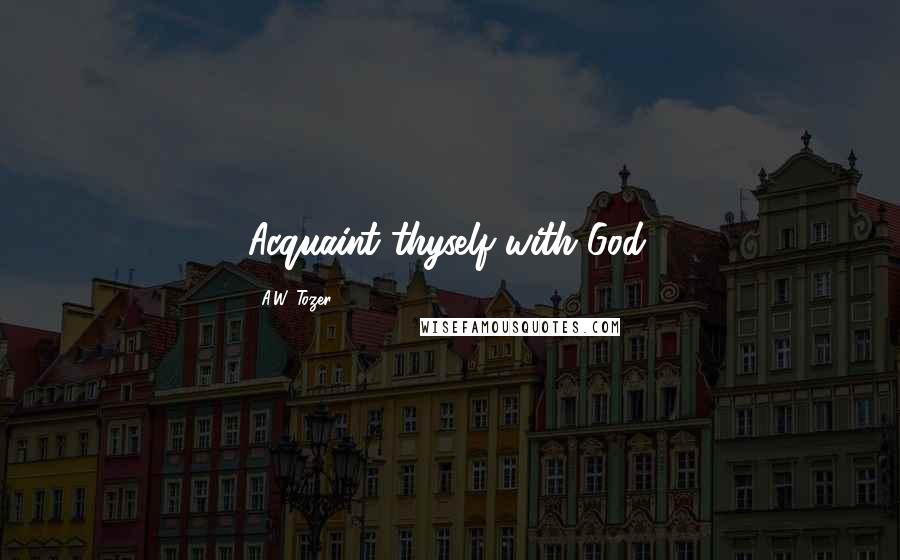 A.W. Tozer Quotes: Acquaint thyself with God.