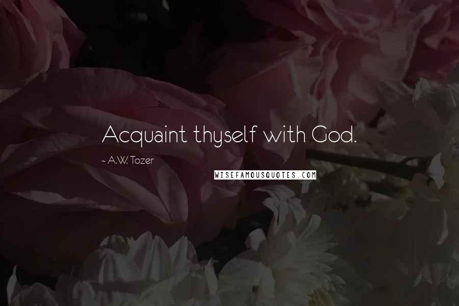 A.W. Tozer Quotes: Acquaint thyself with God.