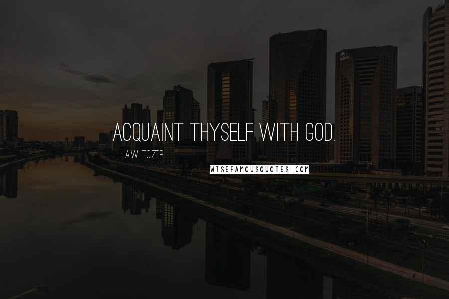 A.W. Tozer Quotes: Acquaint thyself with God.