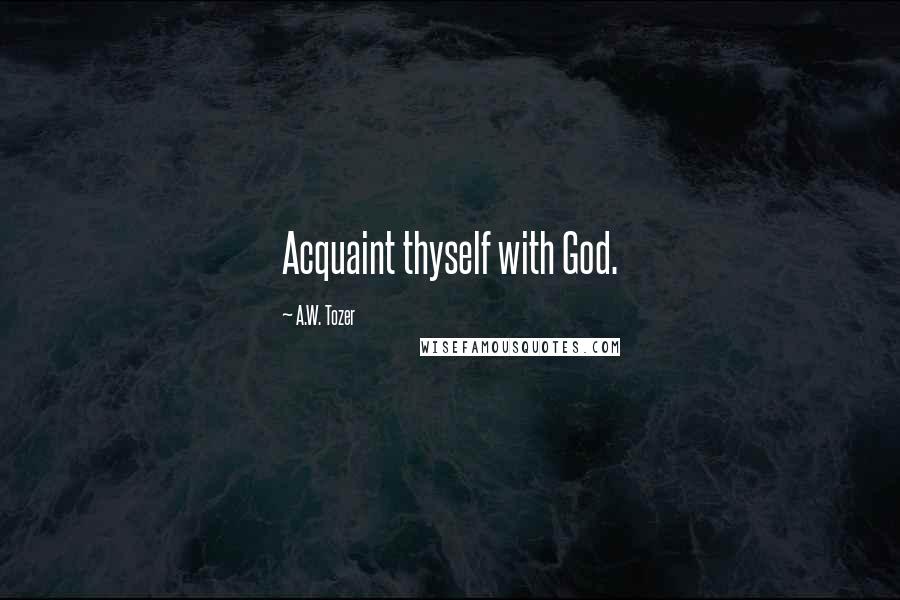 A.W. Tozer Quotes: Acquaint thyself with God.