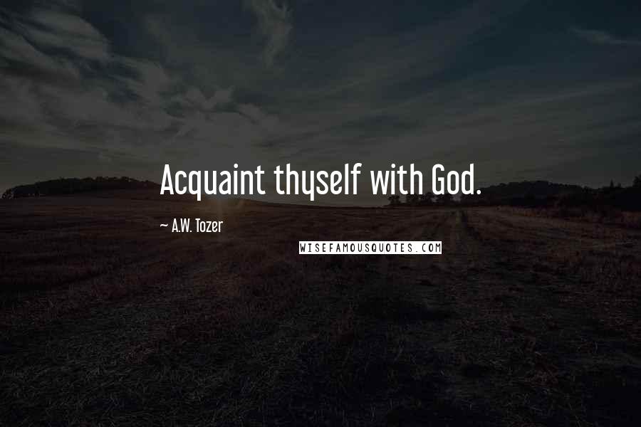 A.W. Tozer Quotes: Acquaint thyself with God.