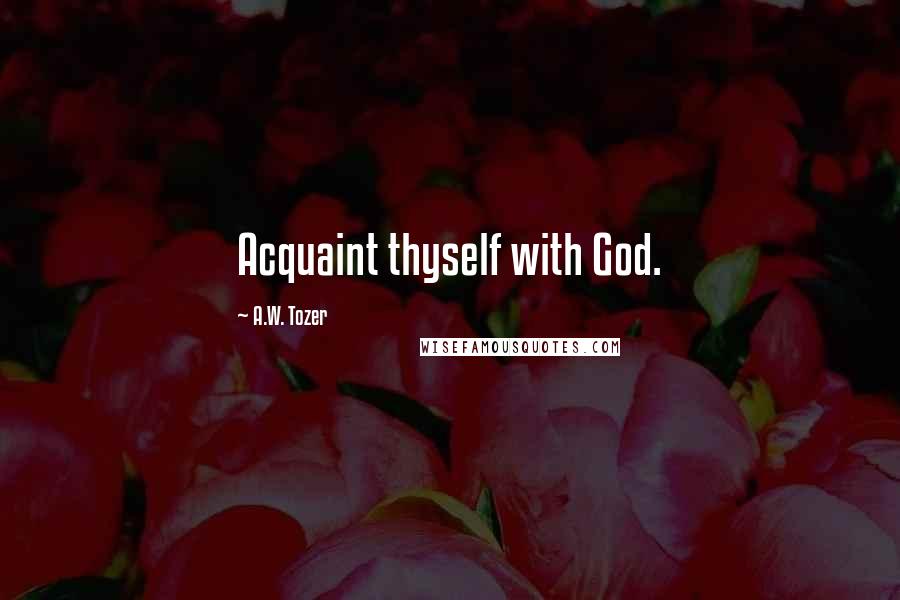 A.W. Tozer Quotes: Acquaint thyself with God.