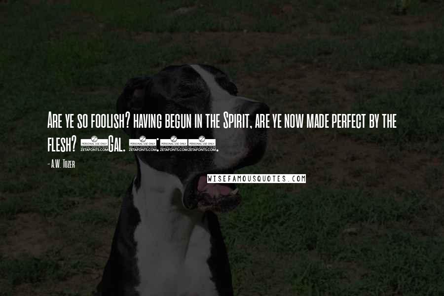 A.W. Tozer Quotes: Are ye so foolish? having begun in the Spirit, are ye now made perfect by the flesh? (Gal. 3:3).