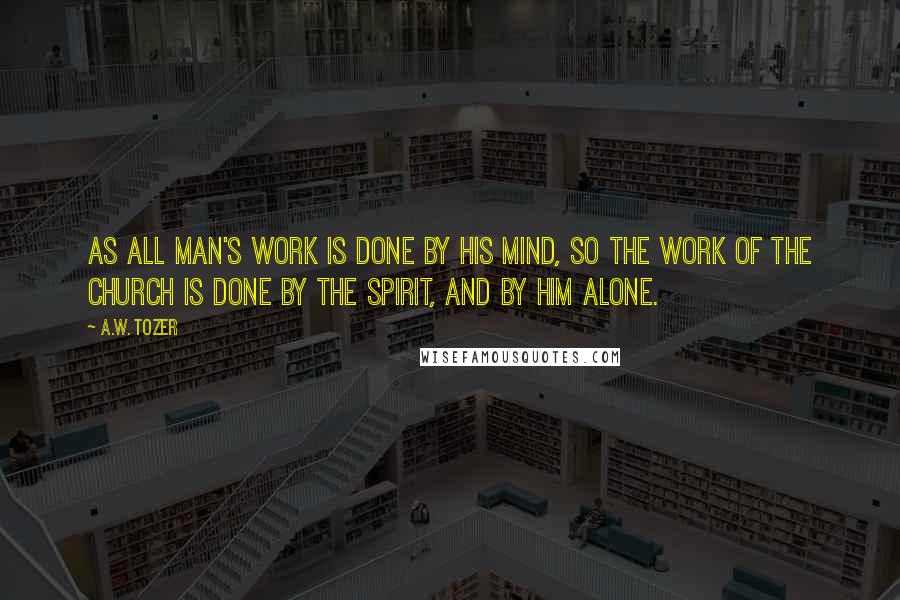 A.W. Tozer Quotes: As all man's work is done by his mind, so the work of the Church is done by the Spirit, and by Him alone.