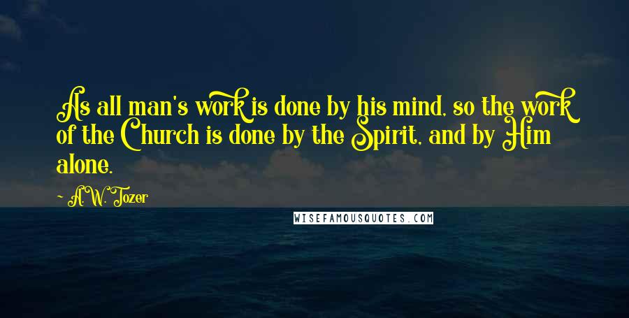 A.W. Tozer Quotes: As all man's work is done by his mind, so the work of the Church is done by the Spirit, and by Him alone.