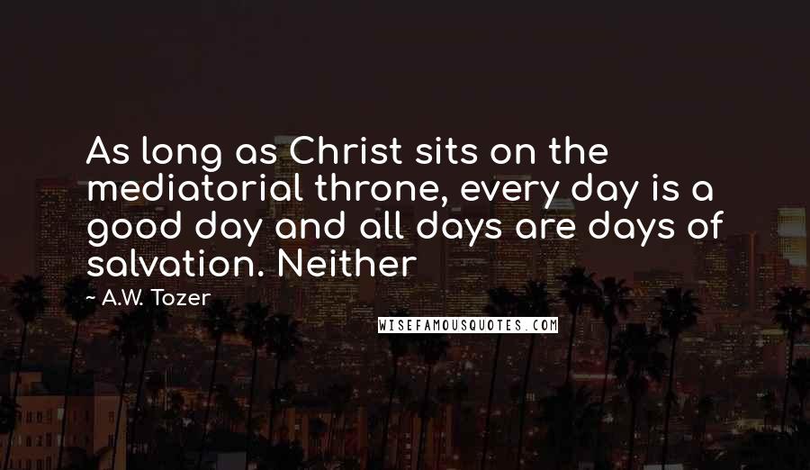 A.W. Tozer Quotes: As long as Christ sits on the mediatorial throne, every day is a good day and all days are days of salvation. Neither