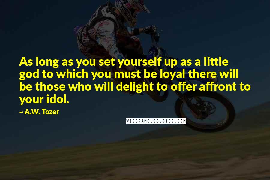 A.W. Tozer Quotes: As long as you set yourself up as a little god to which you must be loyal there will be those who will delight to offer affront to your idol.