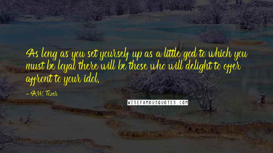 A.W. Tozer Quotes: As long as you set yourself up as a little god to which you must be loyal there will be those who will delight to offer affront to your idol.