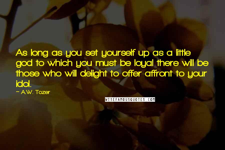 A.W. Tozer Quotes: As long as you set yourself up as a little god to which you must be loyal there will be those who will delight to offer affront to your idol.